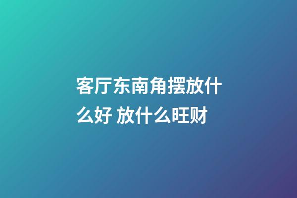 客厅东南角摆放什么好 放什么旺财